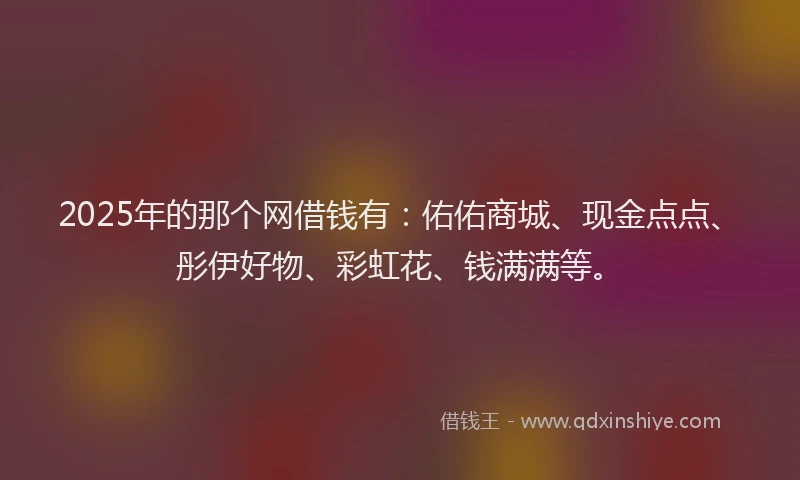 2025年的那个网借钱有：佑佑商城、现金点点、彤伊好物、彩虹花、钱满满等。