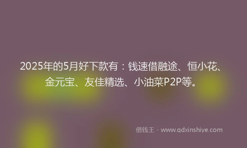 2025年的5月好下款有：钱速借融途、恒小花、金元宝、友佳精选、小油菜P2P等。