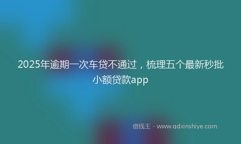 2025年逾期一次车贷不通过，梳理五个最新秒批小额贷款app