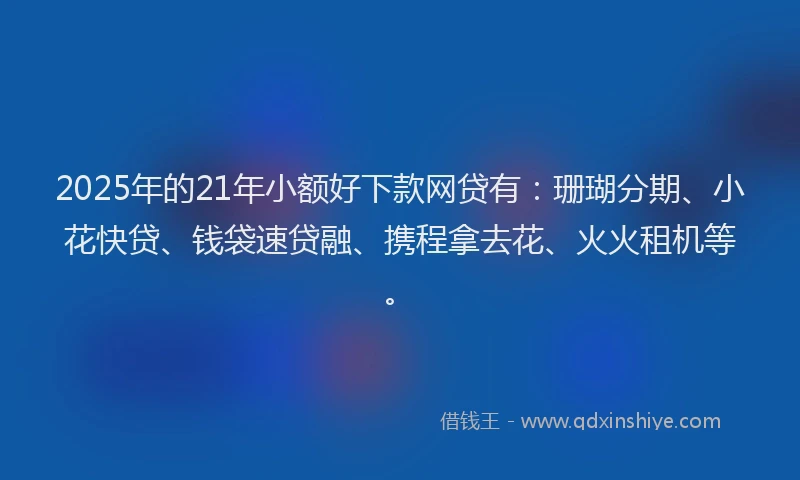 2025年的21年小额好下款网贷有：珊瑚分期、小花快贷、钱袋速贷融、携程拿去花、火火租机等。