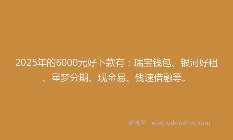 2025年的6000元好下款有：瑞宝钱包、银河好租、星梦分期、现金易、钱速借融等。