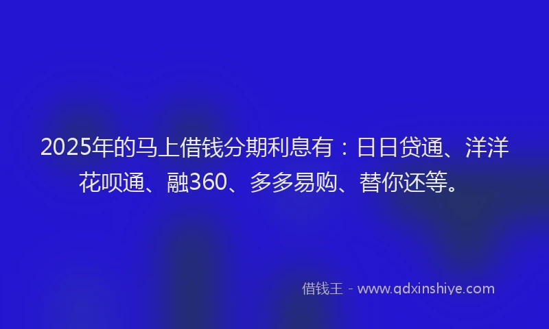 2025年的马上借钱分期利息有：日日贷通、洋洋花呗通、融360、多多易购、替你还等。