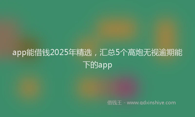 app能借钱2025年精选，汇总5个高炮无视逾期能下的app