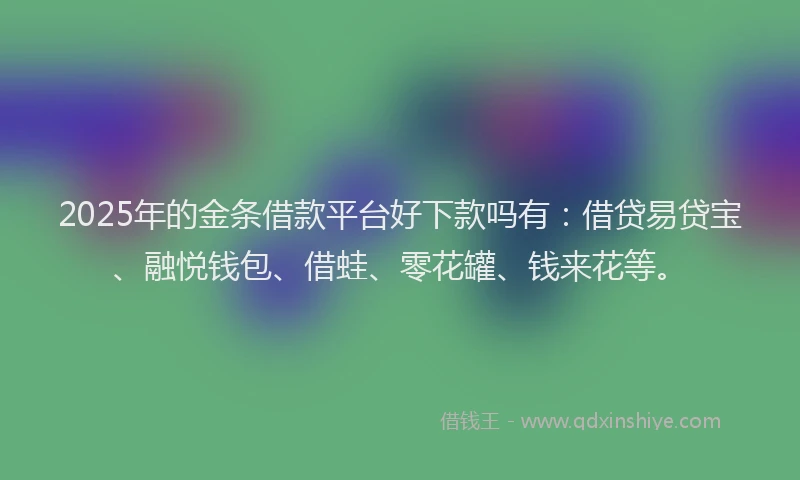2025年的金条借款平台好下款吗有：借贷易贷宝、融悦钱包、借蛙、零花罐、钱来花等。