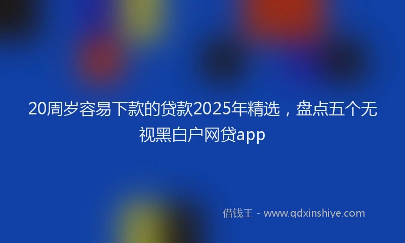 20周岁容易下款的贷款2025年精选，盘点五个无视黑白户网贷app
