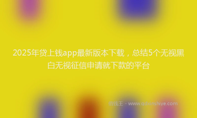 2025年贷上钱app最新版本下载，总结5个无视黑白无视征信申请就下款的平台