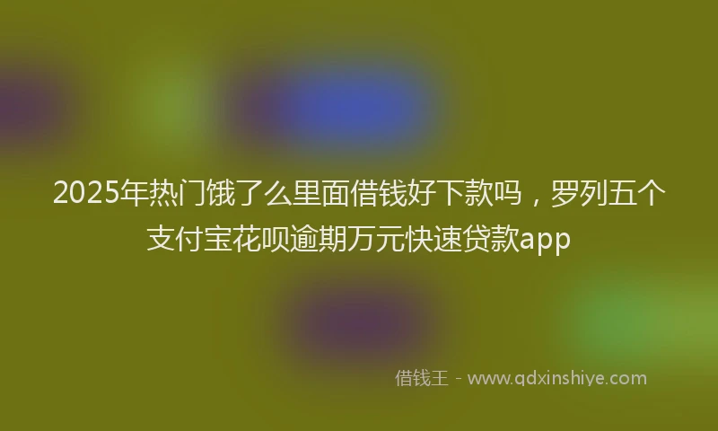 2025年热门饿了么里面借钱好下款吗，罗列五个支付宝花呗逾期万元快速贷款app