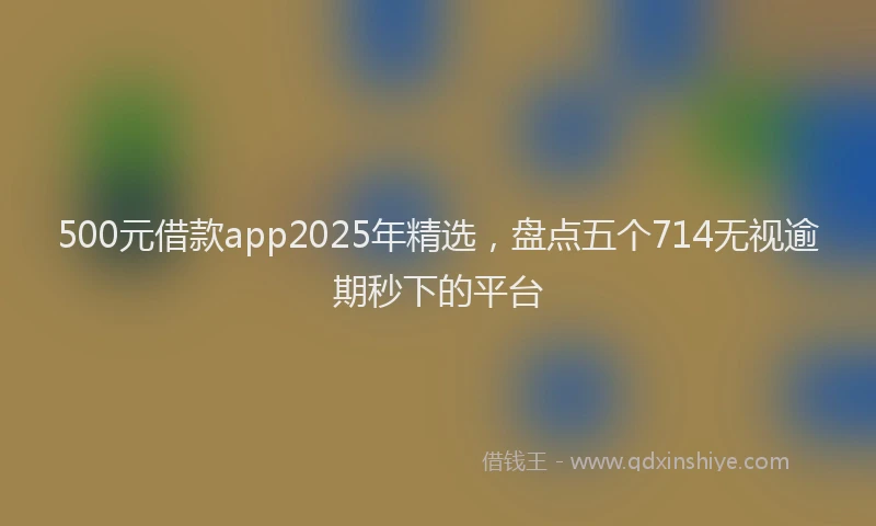 500元借款app2025年精选，盘点五个714无视逾期秒下的平台