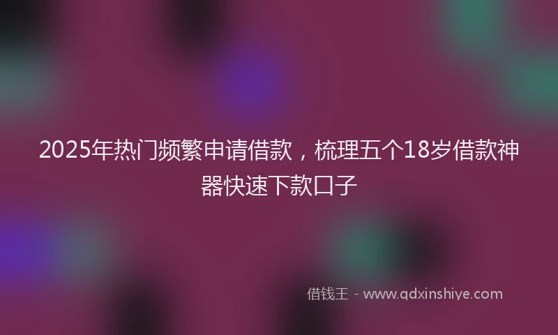 2025年热门频繁申请借款，梳理五个18岁借款神器快速下款口子