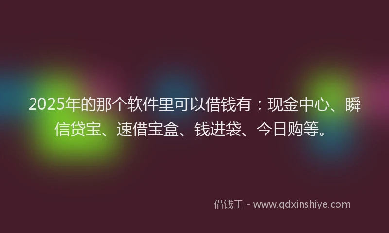 2025年的那个软件里可以借钱有：现金中心、瞬信贷宝、速借宝盒、钱进袋、今日购等。