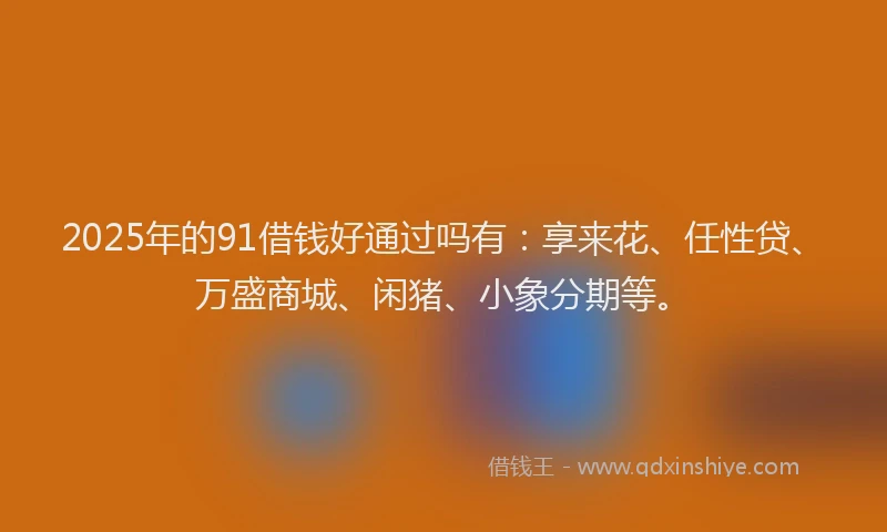 2025年的91借钱好通过吗有：享来花、任性贷、万盛商城、闲猪、小象分期等。