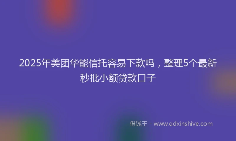2025年美团华能信托容易下款吗，整理5个最新秒批小额贷款口子