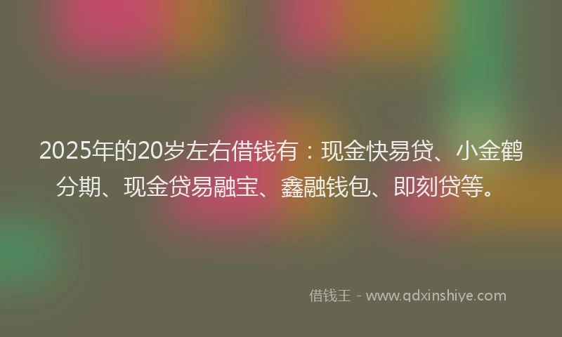 2025年的20岁左右借钱有：现金快易贷、小金鹤分期、现金贷易融宝、鑫融钱包、即刻贷等。