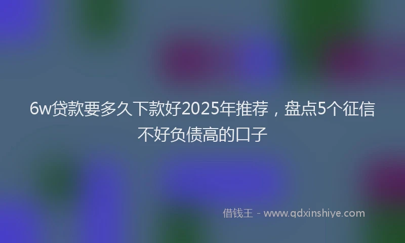 6w贷款要多久下款好2025年推荐，盘点5个征信不好负债高的口子