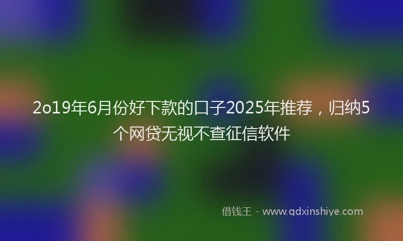 2o19年6月份好下款的口子2025年推荐，归纳5个网贷无视不查征信软件