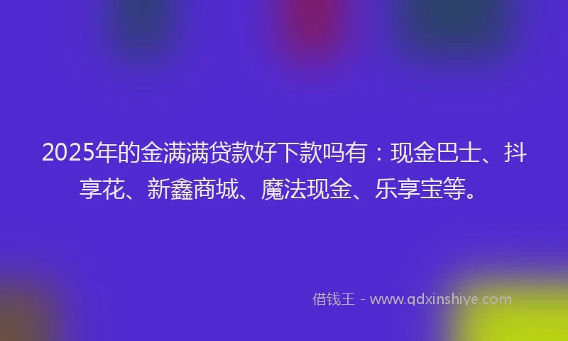 2025年的金满满贷款好下款吗有：现金巴士、抖享花、新鑫商城、魔法现金、乐享宝等。
