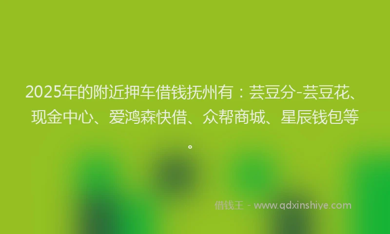 2025年的附近押车借钱抚州有：芸豆分-芸豆花、现金中心、爱鸿森快借、众帮商城、星辰钱包等。