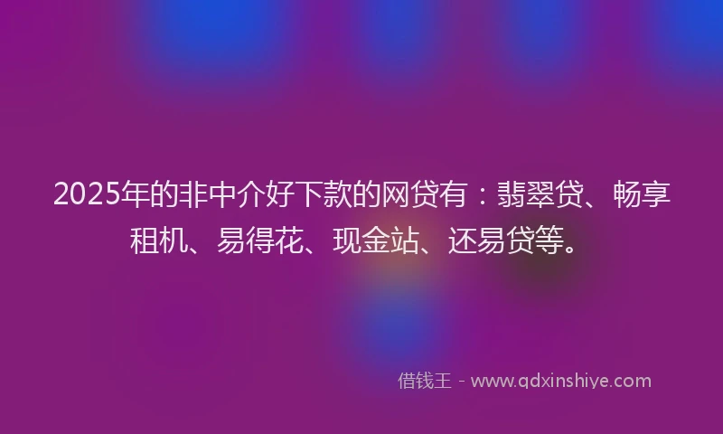 2025年的非中介好下款的网贷有：翡翠贷、畅享租机、易得花、现金站、还易贷等。