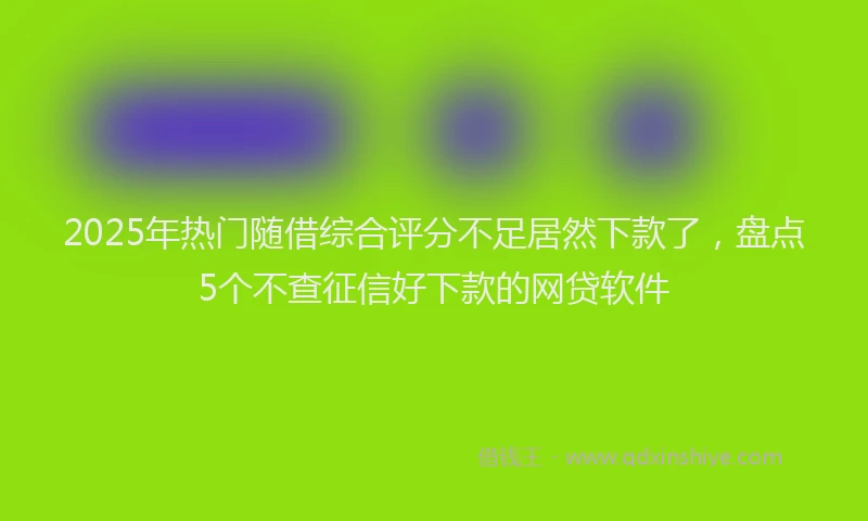 2025年热门随借综合评分不足居然下款了，盘点5个不查征信好下款的网贷软件