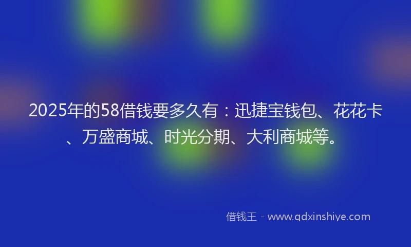 2025年的58借钱要多久有：迅捷宝钱包、花花卡、万盛商城、时光分期、大利商城等。