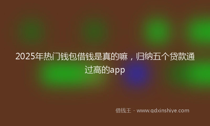 2025年热门钱包借钱是真的嘛，归纳五个贷款通过高的app
