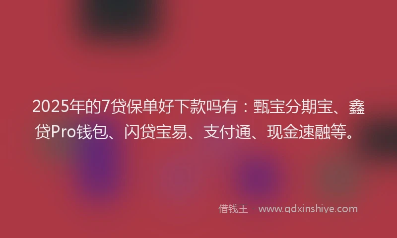 2025年的7贷保单好下款吗有：甄宝分期宝、鑫贷Pro钱包、闪贷宝易、支付通、现金速融等。