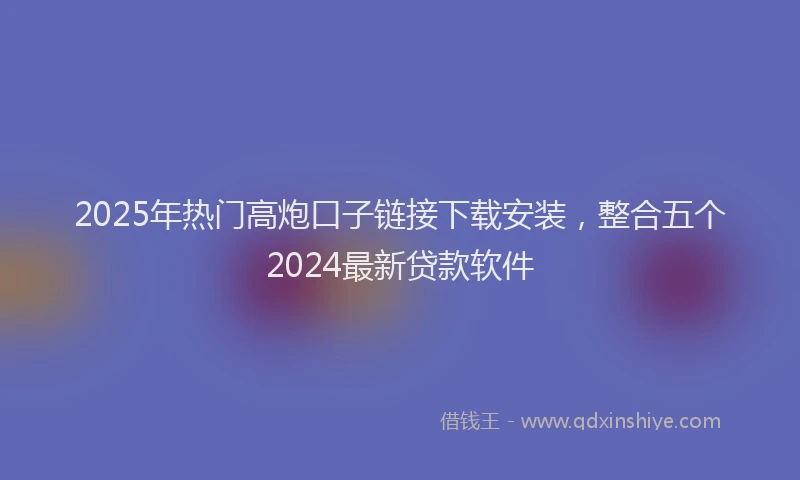 2025年热门高炮口子链接下载安装，整合五个2024最新贷款软件