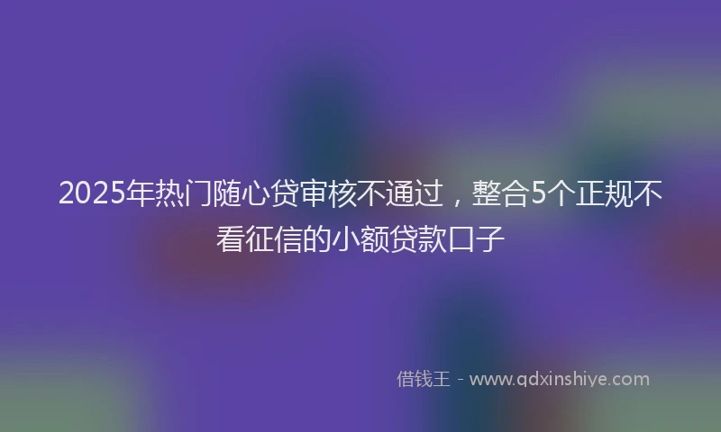 2025年热门随心贷审核不通过，整合5个正规不看征信的小额贷款口子