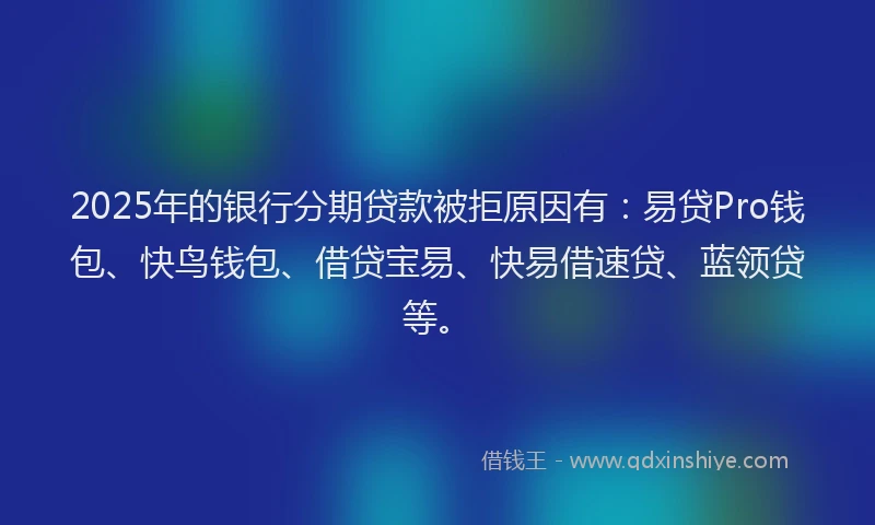 2025年的银行分期贷款被拒原因有：易贷Pro钱包、快鸟钱包、借贷宝易、快易借速贷、蓝领贷等。