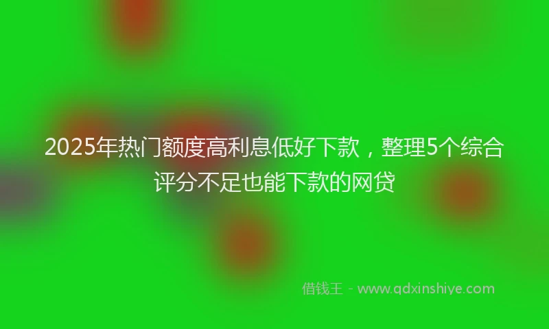 2025年热门额度高利息低好下款，整理5个综合评分不足也能下款的网贷
