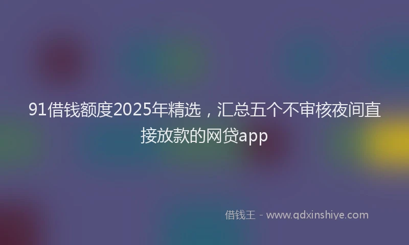 91借钱额度2025年精选，汇总五个不审核夜间直接放款的网贷app