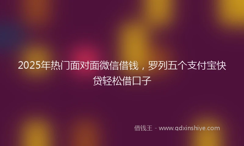 2025年热门面对面微信借钱，罗列五个支付宝快贷轻松借口子
