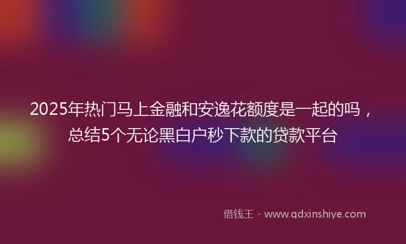 2025年热门马上金融和安逸花额度是一起的吗，总结5个无论黑白户秒下款的贷款平台