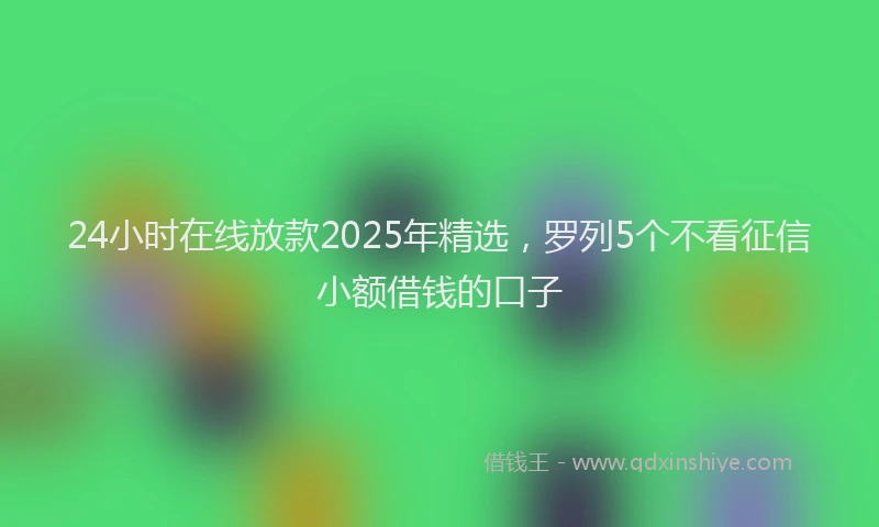 24小时在线放款2025年精选，罗列5个不看征信小额借钱的口子