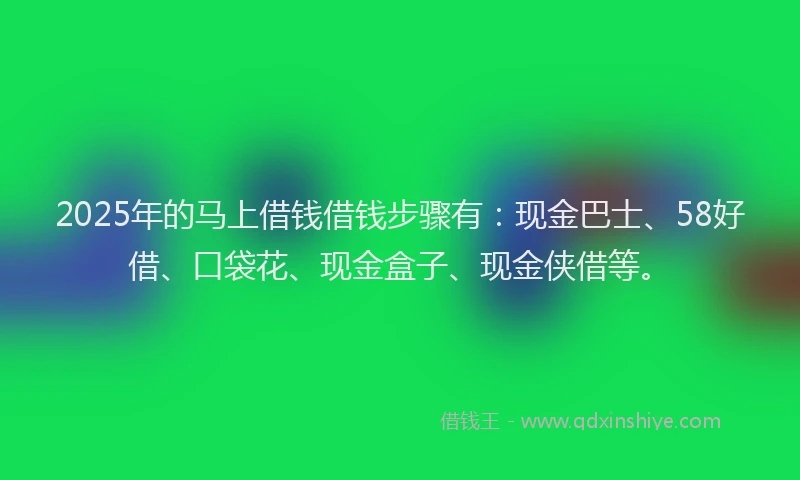2025年的马上借钱借钱步骤有：现金巴士、58好借、口袋花、现金盒子、现金侠借等。