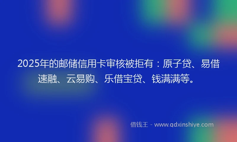 2025年的邮储信用卡审核被拒有：原子贷、易借速融、云易购、乐借宝贷、钱满满等。