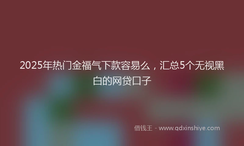 2025年热门金福气下款容易么，汇总5个无视黑白的网贷口子