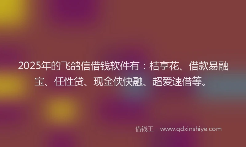 2025年的飞鸽信借钱软件有：桔享花、借款易融宝、任性贷、现金侠快融、超爱速借等。
