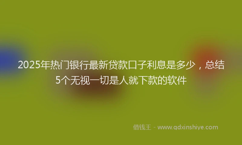 2025年热门银行最新贷款口子利息是多少，总结5个无视一切是人就下款的软件