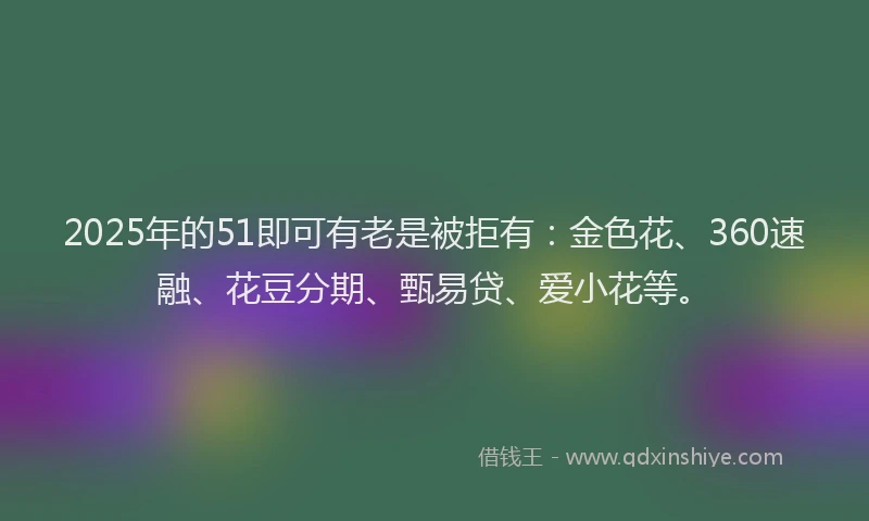 2025年的51即可有老是被拒有：金色花、360速融、花豆分期、甄易贷、爱小花等。
