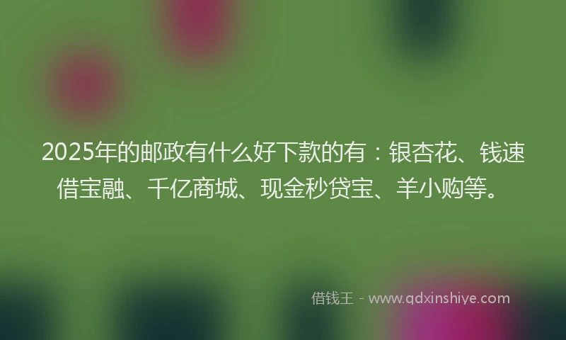2025年的邮政有什么好下款的有：银杏花、钱速借宝融、千亿商城、现金秒贷宝、羊小购等。