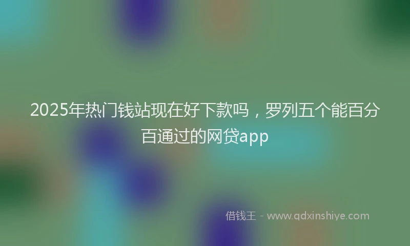 2025年热门钱站现在好下款吗，罗列五个能百分百通过的网贷app