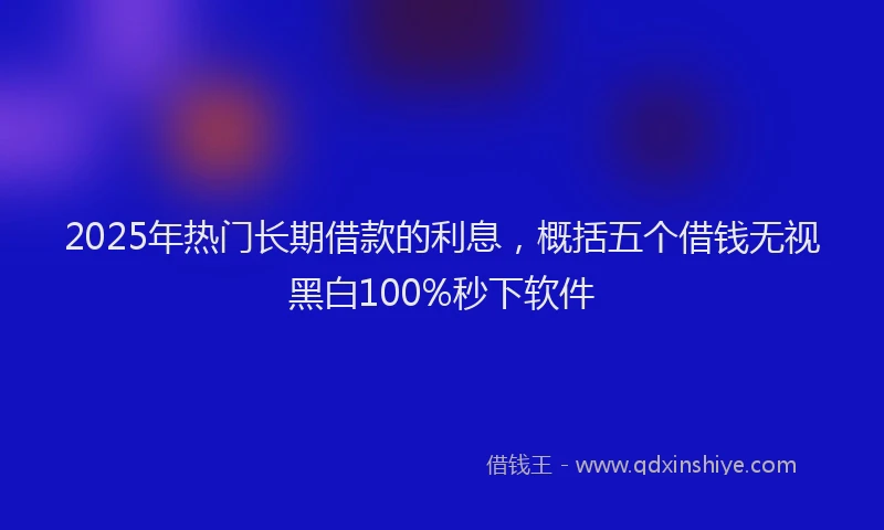 2025年热门长期借款的利息，概括五个借钱无视黑白100%秒下软件