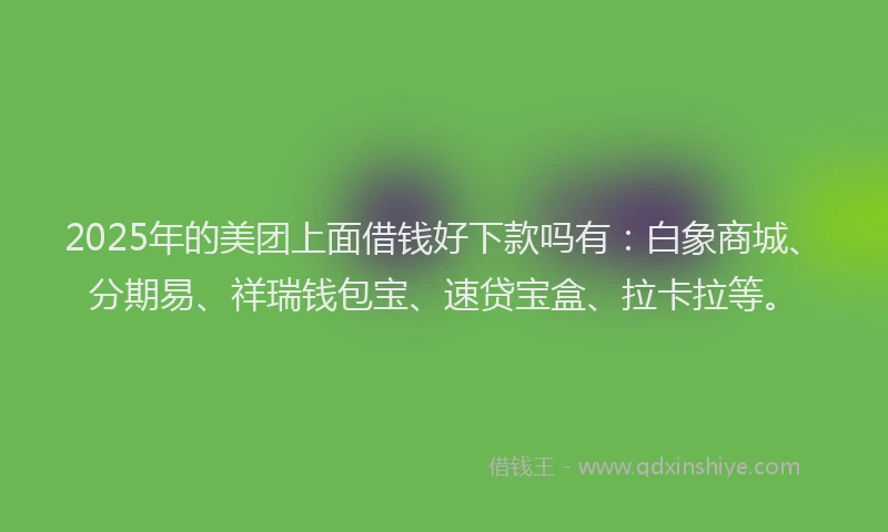 2025年的美团上面借钱好下款吗有：白象商城、分期易、祥瑞钱包宝、速贷宝盒、拉卡拉等。