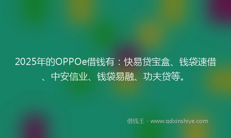 2025年的OPPOe借钱有：快易贷宝盒、钱袋速借、中安信业、钱袋易融、功夫贷等。