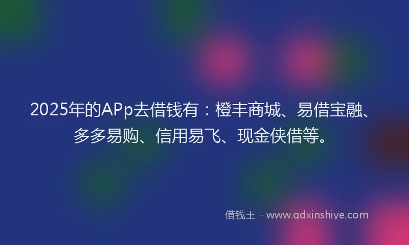 2025年的APp去借钱有：橙丰商城、易借宝融、多多易购、信用易飞、现金侠借等。