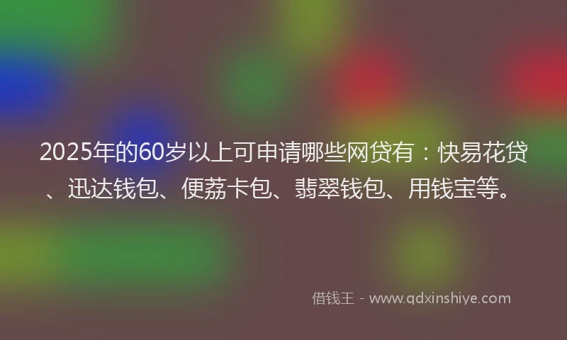 2025年的60岁以上可申请哪些网贷有：快易花贷、迅达钱包、便荔卡包、翡翠钱包、用钱宝等。
