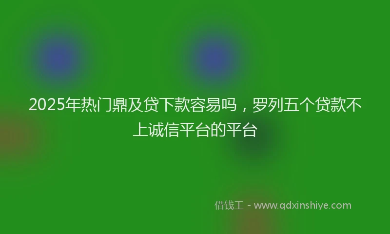 2025年热门鼎及贷下款容易吗，罗列五个贷款不上诚信平台的平台