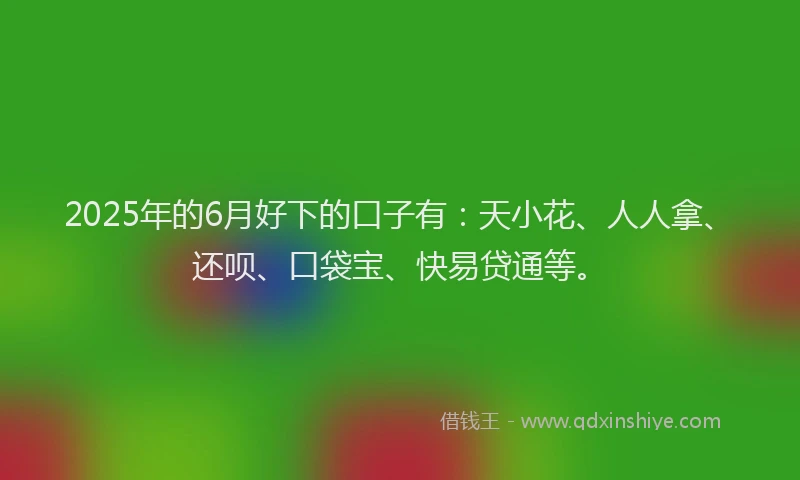 2025年的6月好下的口子有：天小花、人人拿、还呗、口袋宝、快易贷通等。