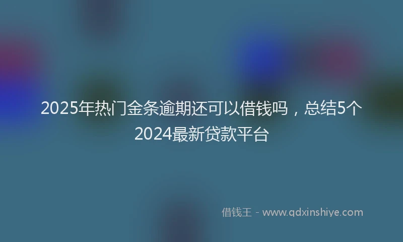 2025年热门金条逾期还可以借钱吗，总结5个2024最新贷款平台